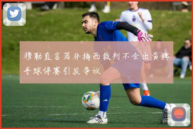 穆勒直言若非梅西裁判不会出黄牌手球停赛引发争议