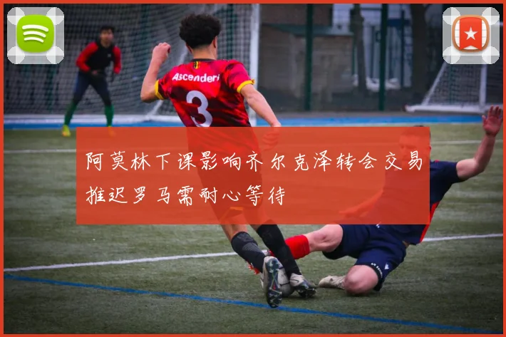 阿莫林下课影响齐尔克泽转会交易推迟罗马需耐心等待