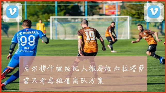 马尔穆什被经纪人推荐给加拉塔萨雷只考虑租借离队方案