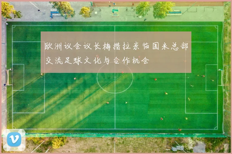欧洲议会议长梅措拉亲临国米总部交流足球文化与合作机会