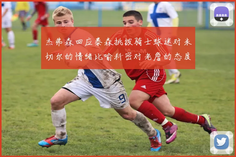 杰弗森回应泰森挑拨骑士球迷对米切尔的情绪比喻科密对老詹的态度