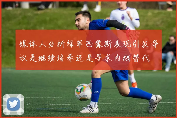 媒体人分析绿军西蒙斯表现引发争议是继续培养还是寻求内线替代